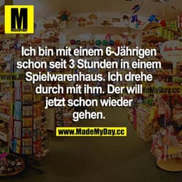 Ich bin mit einem 6-Jährigen schon seit 3 Stunden in einem Spielwarenhaus. Ich drehe durch mit ihm. Der will jetzt schon
