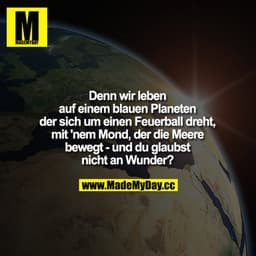 Denn wir leben auf einem blauen Planeten der sich um einen Feuerball dreht, mit nem Mond, der die Meere bewegt - und du 