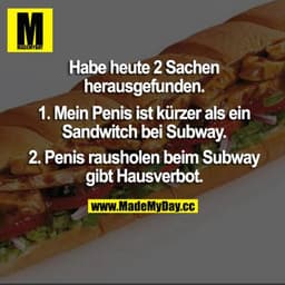 Habe heute 2 Sachen herausgefunden.
1. Mein Penis ist kürzer als ein Sandwitch bei Subway.
2. Penis rausholen beim Subwa