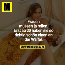 Frauen müssen ja reifen. Erst ab 30 haben sie so richtig schön einen an der Waffel.