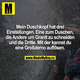 Mein Duschkopf hat 3 Einstellungen. Eine zum duschen, die andere um Granit zu schneiden und die 3. mit der kannst du ne 