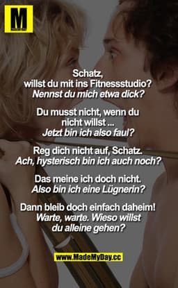 „Schatz,
willst du mit ins Fitnessstudio?"
„Nennst du mich etwa dick?"
„Du musst nicht, wenn du nicht willst..."
„Jetzt 