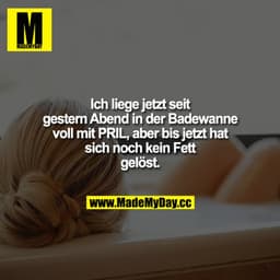 Ich liege jetzt seit gestern Abend in der Badewanne voll mit PRIL, aber bis jetzt hat sich noch kein Fett gelöst.