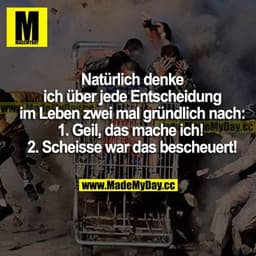 Natürlich denke ich über jede Entscheidung im Leben zwei mal gründlich nach:
1. Geil, das mache ich!
2. Scheisse war das