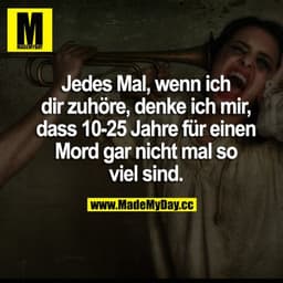 Jedes Mal, wenn ich dir zuhöre, denke ich mir, dass 10-25 Jahre für einen Mord gar nicht mal so viel sind.