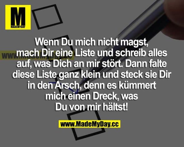 Wenn du mich nicht magst, mach dir eine Liste und schreib alles auf, was dich an mir stört. Dann falte diese Liste ganz klein und steck sie dir in den Arsch, denn es kümmert mich einen Dreck, was du von mir hältst. - Inspiration, Zitate & Sprüche | MadeMyDay | Jetzt entdecken & teilen Wenn du mich nicht magst, mach dir eine Liste und schreib alles auf, was dich an mir stört. Dann falte diese Liste ganz klein und steck sie dir in den Arsch, denn es kümmert mich einen Dreck, was du von mir hältst. - Inspirierendes Zitat mit Bild