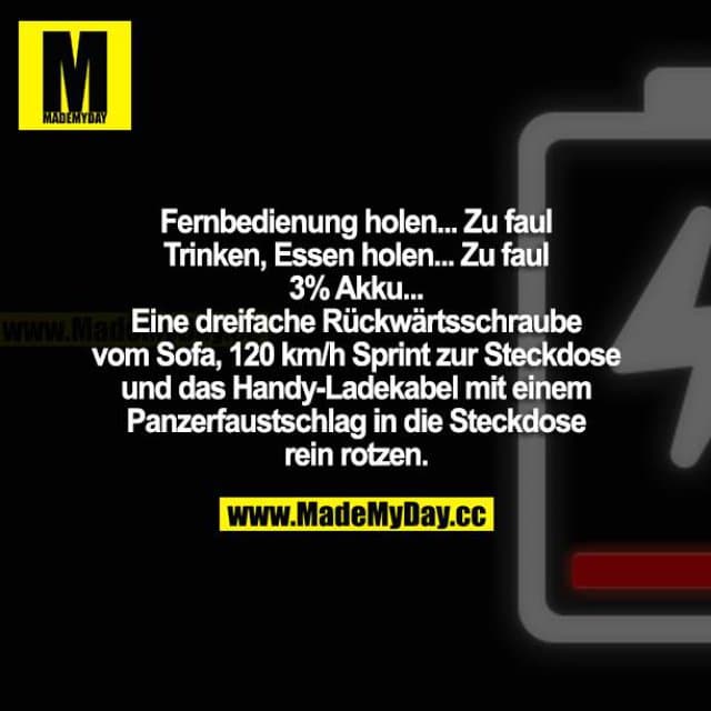 Fernbedienung holen... Zu faul. Trinken, Essen holen... Zu faul. 3 % Akku ... Eine dreifache Rückwärtsschraube vom Sofa, 120 km/h Sprint zur Steckdose und das Handy-Ladekabel mit einem Panzerfaustschlag in die Steckdose reinrotzen. - Inspiration, Zitate & Sprüche | MadeMyDay | Jetzt entdecken & teilen Fernbedienung holen... Zu faul. Trinken, Essen holen... Zu faul. 3 % Akku ... Eine dreifache Rückwärtsschraube vom Sofa, 120 km/h Sprint zur Steckdose und das Handy-Ladekabel mit einem Panzerfaustschlag in die Steckdose reinrotzen. - Inspirierendes Zitat mit Bild