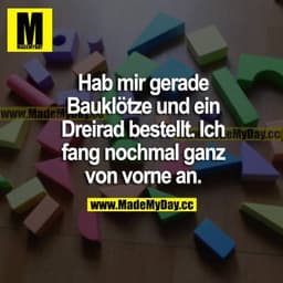 Hab mir gerade Bauklötze und ein Dreirad bestellt. Ich fang nochmal ganz von vorne an.