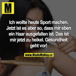 Ich wollte heute Sport machen, jetzt ists aber so, dass mir eben ein Haar ausgefallen ist.
Das ist mir jetzt zu heikel.
