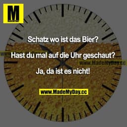Schatz wo ist das Bier?
Hast du mal auf die Uhr geschaut?
Ja, da ist es nicht!