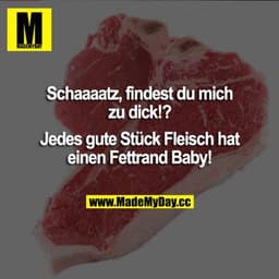 Schatz, findest du mich zu dick!?
Jedes gute Stück Fleisch hat einen Fettrand Baby!