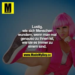 Lustig, wie sich Menschen wundern, wenn man mal genauso zu ihnen ist, wie sie es immer zu einem sind.
