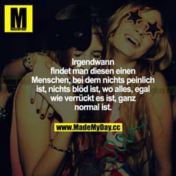 Irgendwann findet man diesen einen Menschen, bei dem nichts peinlich ist, nichts blöd ist, wo alles, egal wie verrückt e
