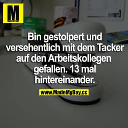 Bin gestolpert und versehentlich mit dem Tacker auf den Arbeitskollegen gefallen. 13 mal hintereinander.