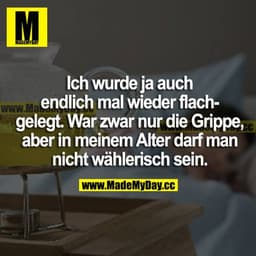 Ich wurde ja auch endlich mal wieder flachgelegt. War zwar nur die Grippe, aber in meinem Alter darf man nicht wählerisc