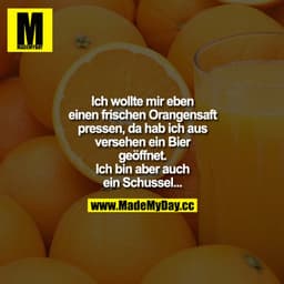 Ich wollte mir eben einen frischen Orangensaft pressen, da hab ich aus versehen ein Bier geöffnet. Ich bin aber auch ein