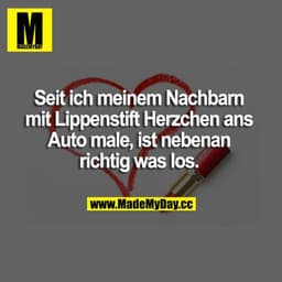 Seit ich meinem Nachbarn mit Lippenstift Herzchen ans Auto male, ist nebenan richtig was los.