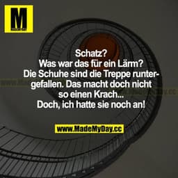 Schatz? Was war das für ein Lärm? Die Schuhe sind die Treppe runtergefallen. Das macht doch nicht so einen Krach... Doch
