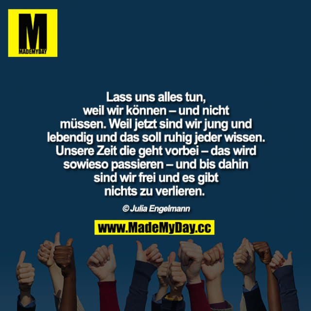 Lass uns alles tun, weil wir können – und nicht müssen. Weil jetzt sind wir jung und lebendig und das soll ruhig jeder wissen. Unsere Zeit die geht vorbei – das wird sowieso passieren – und bis dahin sind wir frei und es gibt nichts zu verlieren.
Julia Engelmann - Inspiration, Zitate & Sprüche | MadeMyDay | Jetzt entdecken & teilen Lass uns alles tun, weil wir können – und nicht müssen. Weil jetzt sind wir jung und lebendig und das soll ruhig jeder wissen. Unsere Zeit die geht vorbei – das wird sowieso passieren – und bis dahin sind wir frei und es gibt nichts zu verlieren.
Julia Engelmann - Inspirierendes Zitat mit Bild
