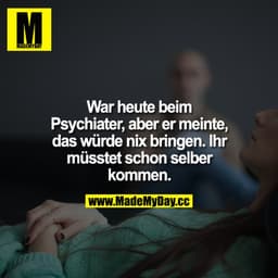 War heute beim Psychiater, aber er meinte, das würde nix bringen. Ihr müsstet schon selber kommen.
