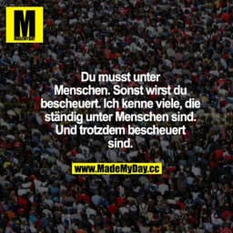 Du musst unter Menschen. Sonst wirst du bescheuert. Ich kenne viele, die ständig unter Menschen sind. Und trotzdem besch