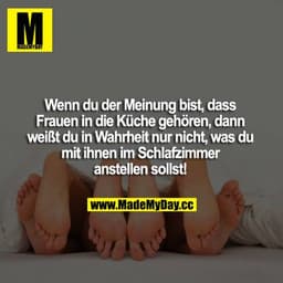 Wenn du der Meinung, dass Frauen in die Küche gehören, dann weißt du in Wahrheit nur nicht, was du mit ihnen im Schlafzi