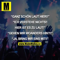 "GANZ SCHÖN LAUT HIER!!"
"ICH VERSTEHE NICHTS!! HIER IST ES ZU LAUT!"
"GEHEN WIR WOANDERS HIN?!!"
"JA, BRING MIR EINS MI