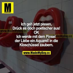 Ich geh jetzt pissen.
Drück es doch poetischer aus!
OK
Ich werde mit dem Pinsel der Liebe ein Aquarell in die Kloschüsse