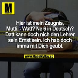Hier ist mein Zeugnis, Mutti.
Watt? Ne 6 in Deutsch?
Datt kann doch nich den Lehrer sein Ernst sein. Ich hab doch imma m