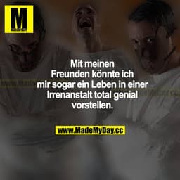 Mit meinen Freunden könnte ich mir sogar ein Leben in einer Irrenanstalt total genial vorstellen.