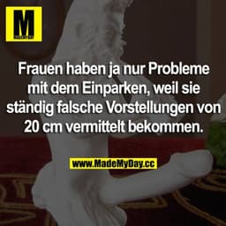 Frauen haben ja nur Probleme mit dem Einparken, weil sie ständig falsche Vorstellungen von 20 cm vermittelt bekommen.