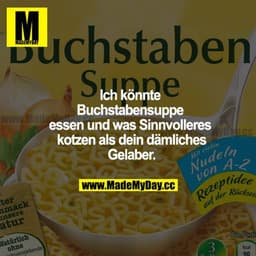 Ich könnte Buchstabensuppe essen und was Sinnvolleres kotzen als dein dämliches Gelaber.
