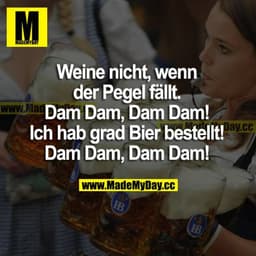 Weine nicht, wenn der Pegel fällt. 
Dam Dam, Dam Dam!
Ich hab grad Bier bestellt!
Dam Dam, Dam Dam!