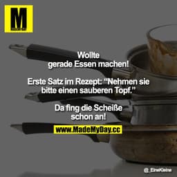 Wollte gerade Essen machen!

Erste Satz im Rezept: Nehmen sie bitte einen sauberen Topf. 

Da fing die Scheiße schon an!
