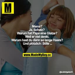 Mama?
Ja, Schatz? Warum hat Papa eine Glatze?
Weil er viel denkt." „Warum hast du dann so lange Haare? Und plötzlich: St