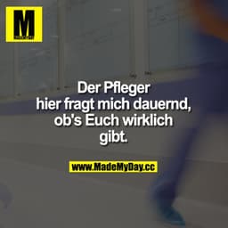Der Pfleger hier fragt mich dauernd, ob's Euch wirklich gibt.