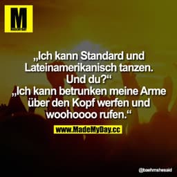 Ich kann Standard und Lateinamerikanisch tanzen. Und du?
-"Ich kann betrunken meine Arme über den Kopf werfen und woohoo