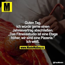 Guten Tag,
ich würde gerne einen Jahresvertrag abschließen.
Das Fitnessstudio ist eine Etage höher, wir sind eine Pizzer