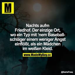 Nachts aufm Friedhof.
Der einzige Ort, wo ein Typ mit 'nem Baseballschläger einem weniger Angst einflößt, als ein Mädche
