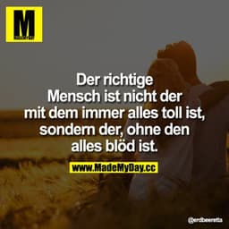 Der richtige Mensch ist nicht der mit dem immer alles toll ist, sondern der, ohne den alles blöd ist.