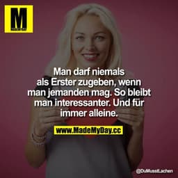 Man darf niemals als erster zugeben, wenn man jemanden mag. So bleibt man interessanter.
Und für immer alleine.
