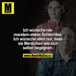 Ich wünsche niemanden etwas Schlechtes. Ich wünsche allen nur, dass sie Menschen wie sich selbst begegnen.