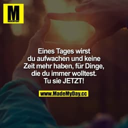 Eines Tages wirst du aufwachen und keine Zeit mehr haben, für Dinge, die du immer wolltest.

Tu sie JETZT!