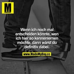 Wenn ich noch mal entscheiden könnte, wen ich hier so kennenlernen möchte, dann wärst du definitiv dabei.