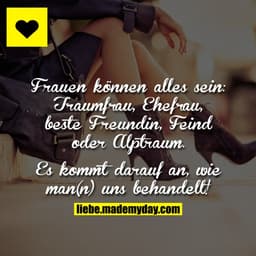 Frauen können alles sein: Traumfrau,Ehefrau, beste Freundin, Feind oder Alptraum.
Es kommt darauf an, wie man(n) uns beh