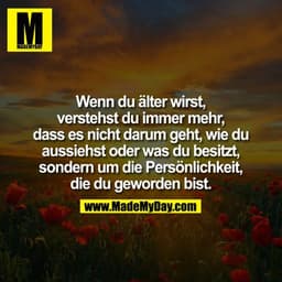 Wenn Du älter wirst, verstellst Du mehr und mehr, dass es nicht darum geht, wie Du aussiehst oder was Du besitzt, sonder