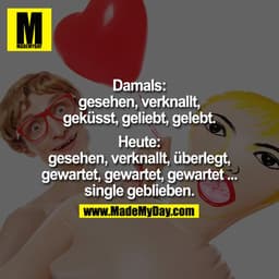 Damals:
Gesehen, Verknallt, Geküsst, Geliebt, Gelebt.

Heute:
Gesehen, Verknallt, Überlegt, Gewartet, Gewartet, Gewartet