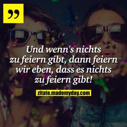 Und wenn's nichts zu feiern gibt, dann feiern wir eben, dass es nichts zu feiern gibt!