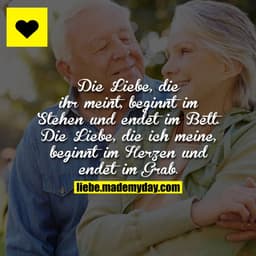 Die Liebe, die ihr meint, beginnt im Stehen und endet im Bett.
Die Liebe, die ich meine, beginnt im Herzen und endet im 