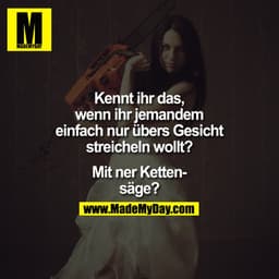 Kennt ihr das, wenn ihr jemandem einfach nur übers Gesicht streicheln wollt? Mit ner Kettensäge?